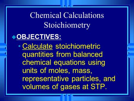 Chemical Calculations Stoichiometry u OBJECTIVES: Calculate stoichiometric quantities from balanced chemical equations using units of moles, mass, representative.