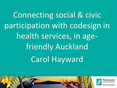 Connecting social & civic participation with codesign in health services, in age- friendly Auckland Carol Hayward.
