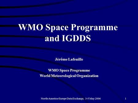 North-America-Europe Data Exchange, 3-5 May 20061 WMO Space Programme and IGDDS Jérôme Lafeuille WMO Space Programme World Meteorological Organization.