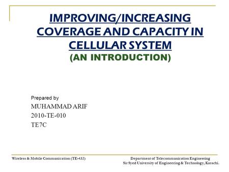 IMPROVING/INCREASING COVERAGE AND CAPACITY IN CELLULAR SYSTEM (AN INTRODUCTION) Prepared by MUHAMMAD ARIF 2010-TE-010 TE7C Wireless & Mobile Communication.