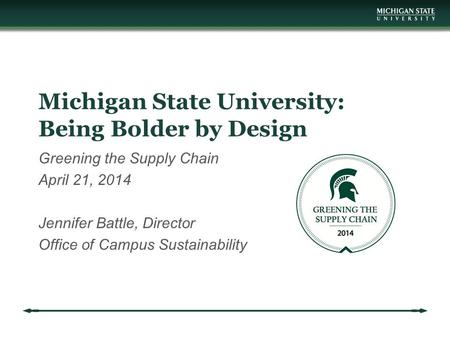 Michigan State University: Being Bolder by Design Greening the Supply Chain April 21, 2014 Jennifer Battle, Director Office of Campus Sustainability.