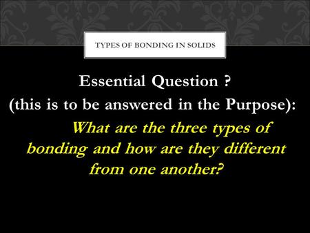 Essential Question ? (this is to be answered in the Purpose): What are the three types of bonding and how are they different from one another? TYPES OF.