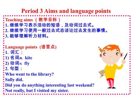 Period 3 Aims and language points Teaching aims （教学目标） 1. 继续学习表示活动的短语，及动词过去式。 2. 继续学习使用一般过去式态谈论过去发生的事情。 3. 能够理解听力材料。 Language points ( 语言点 ) 1. 词汇： 1)