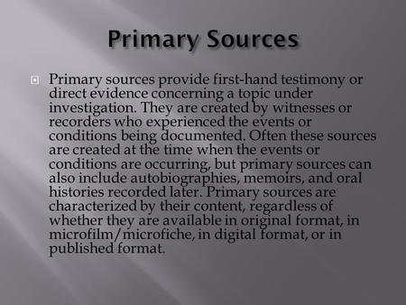  Primary sources provide first-hand testimony or direct evidence concerning a topic under investigation. They are created by witnesses or recorders who.