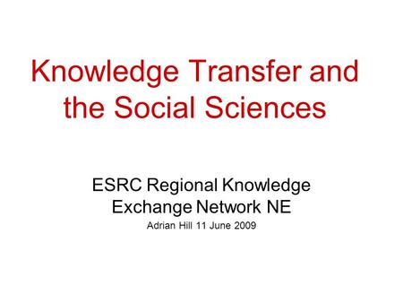 Knowledge Transfer and the Social Sciences ESRC Regional Knowledge Exchange Network NE Adrian Hill 11 June 2009.