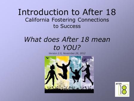 1 Introduction to After 18 California Fostering Connections to Success What does After 18 mean to YOU? Version 2.0, November 28, 2012.