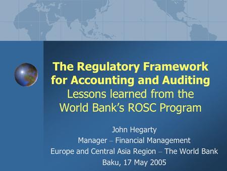 The Regulatory Framework for Accounting and Auditing Lessons learned from the World Bank’s ROSC Program John Hegarty Manager – Financial Management Europe.