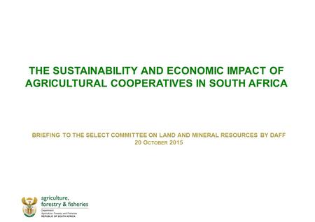 THE SUSTAINABILITY AND ECONOMIC IMPACT OF AGRICULTURAL COOPERATIVES IN SOUTH AFRICA BRIEFING TO THE SELECT COMMITTEE ON LAND AND MINERAL RESOURCES BY DAFF.