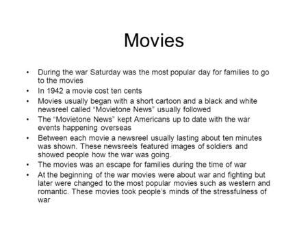 Movies During the war Saturday was the most popular day for families to go to the movies In 1942 a movie cost ten cents Movies usually began with a short.
