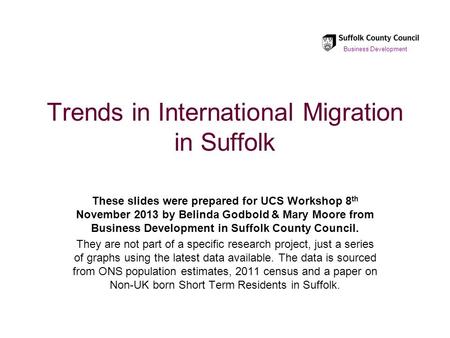 Trends in International Migration in Suffolk These slides were prepared for UCS Workshop 8 th November 2013 by Belinda Godbold & Mary Moore from Business.