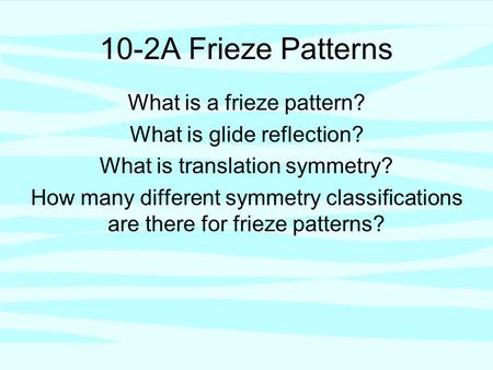 10-2A Frieze Patterns What is a frieze pattern? What is glide reflection? What is translation symmetry? How many different symmetry classifications are.