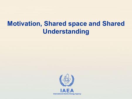 IAEA International Atomic Energy Agency Motivation, Shared space and Shared Understanding.
