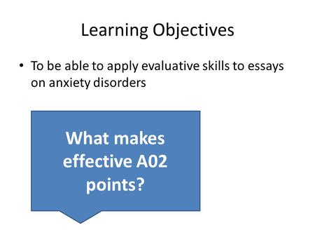 Learning Objectives To be able to apply evaluative skills to essays on anxiety disorders What makes effective A02 points?