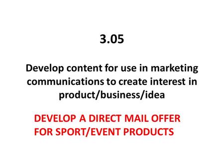 3.05 Develop content for use in marketing communications to create interest in product/business/idea DEVELOP A DIRECT MAIL OFFER FOR SPORT/EVENT PRODUCTS.