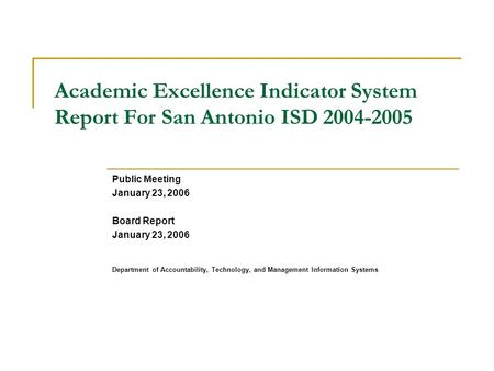 Academic Excellence Indicator System Report For San Antonio ISD 2004-2005 Public Meeting January 23, 2006 Board Report January 23, 2006 Department of Accountability,