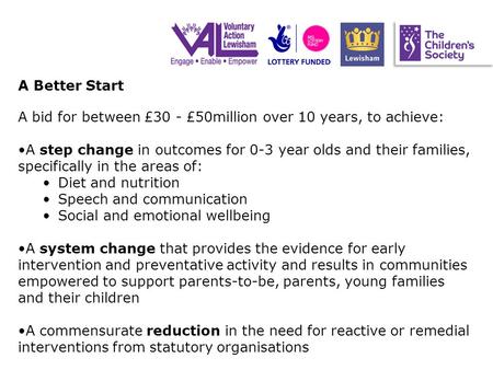 A Better Start A bid for between £30 - £50million over 10 years, to achieve: A step change in outcomes for 0-3 year olds and their families, specifically.