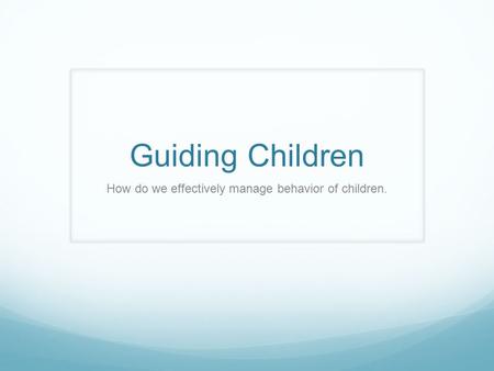 Guiding Children How do we effectively manage behavior of children.