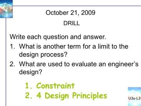 October 21, 2009 DRILL Write each question and answer. 1.What is another term for a limit to the design process? 2.What are used to evaluate an engineer’s.