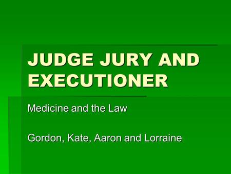 JUDGE JURY AND EXECUTIONER Medicine and the Law Gordon, Kate, Aaron and Lorraine.