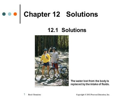 Basic Chemistry Copyright © 2011 Pearson Education, Inc. 1 Chapter 12 Solutions 12.1 Solutions The water lost from the body is replaced by the intake of.