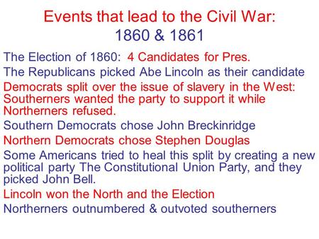Events that lead to the Civil War: 1860 & 1861 The Election of 1860: 4 Candidates for Pres. The Republicans picked Abe Lincoln as their candidate Democrats.