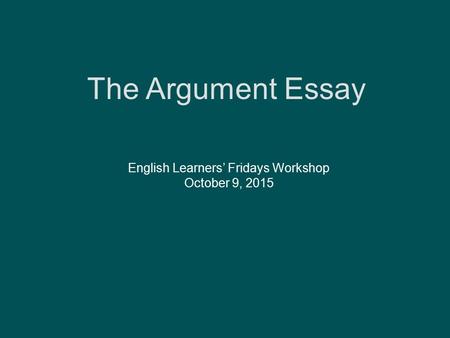 The Argument Essay English Learners’ Fridays Workshop October 9, 2015.