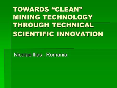TOWARDS “CLEAN” MINING TECHNOLOGY THROUGH TECHNICAL SCIENTIFIC INNOVATION Nicolae Ilias, Romania.