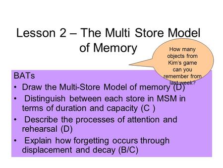 Lesson 2 – The Multi Store Model of Memory BATs Draw the Multi-Store Model of memory (D) Distinguish between each store in MSM in terms of duration and.