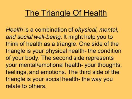 The Triangle Of Health Health is a combination of physical, mental, and social well-being. It might help you to think of health as a triangle. One side.