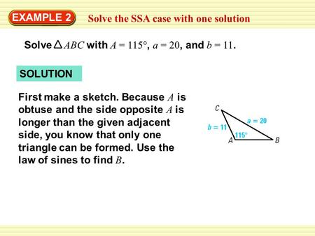 EXAMPLE 2 Solve the SSA case with one solution Solve ABC with A = 115°, a = 20, and b = 11. SOLUTION First make a sketch. Because A is obtuse and the side.