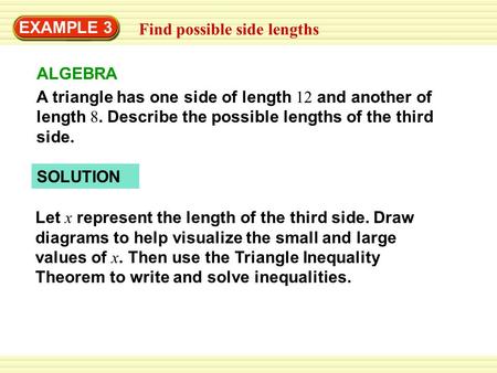 EXAMPLE 3 Find possible side lengths ALGEBRA A triangle has one side of length 12 and another of length 8. Describe the possible lengths of the third side.