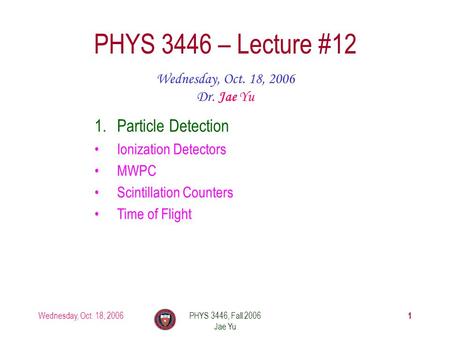 Wednesday, Oct. 18, 2006PHYS 3446, Fall 2006 Jae Yu 1 PHYS 3446 – Lecture #12 Wednesday, Oct. 18, 2006 Dr. Jae Yu 1.Particle Detection Ionization Detectors.