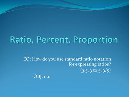 EQ: How do you use standard ratio notation for expressing ratios? (3:5, 3 to 5, 3/5) OBJ: 1.01.