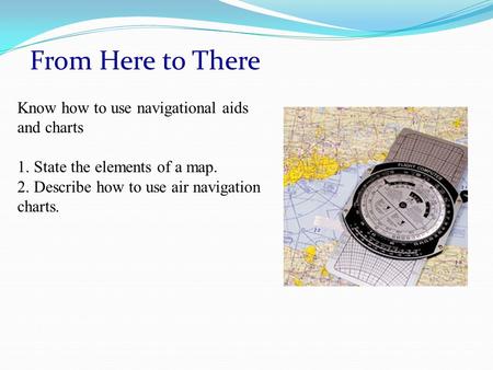 From Here to There Know how to use navigational aids and charts 1. State the elements of a map. 2. Describe how to use air navigation charts.