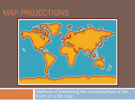MAP PROJECTIONS Methods of presenting the curved surface of the Earth on a flat map.