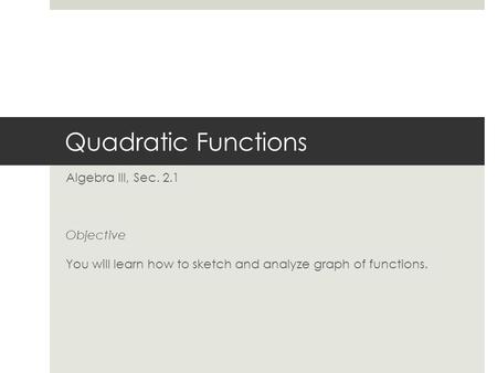 Quadratic Functions Algebra III, Sec. 2.1 Objective You will learn how to sketch and analyze graph of functions.