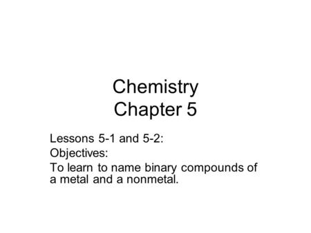 Chemistry Chapter 5 Lessons 5-1 and 5-2: Objectives: To learn to name binary compounds of a metal and a nonmetal.