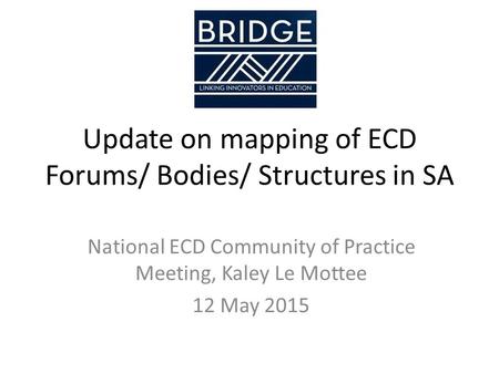 Update on mapping of ECD Forums/ Bodies/ Structures in SA National ECD Community of Practice Meeting, Kaley Le Mottee 12 May 2015.