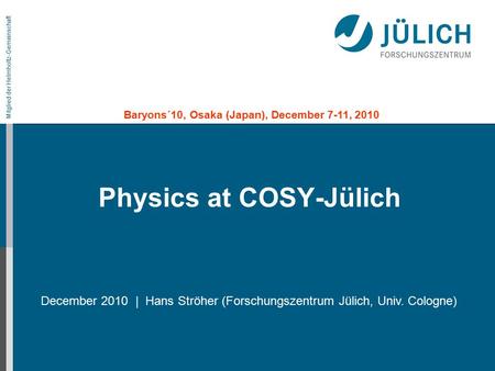 Mitglied der Helmholtz-Gemeinschaft Physics at COSY-Jülich December 2010 | Hans Ströher (Forschungszentrum Jülich, Univ. Cologne) Baryons´10, Osaka (Japan),