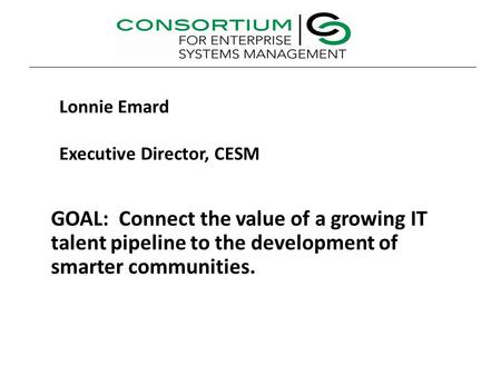 GOAL: Connect the value of a growing IT talent pipeline to the development of smarter communities. Lonnie Emard Executive Director, CESM.