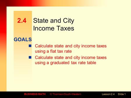 GOALS BUSINESS MATH© Thomson/South-WesternLesson 2.4Slide 1 2.4State and City Income Taxes Calculate state and city income taxes using a flat tax rate.