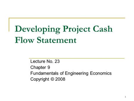 1 Developing Project Cash Flow Statement Lecture No. 23 Chapter 9 Fundamentals of Engineering Economics Copyright © 2008.