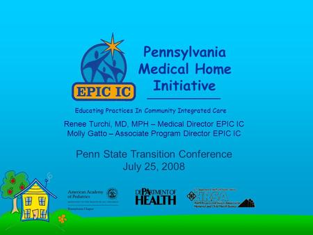 Pennsylvania Medical Home Initiative Educating Practices In Community Integrated Care Renee Turchi, MD, MPH – Medical Director EPIC IC Molly Gatto – Associate.