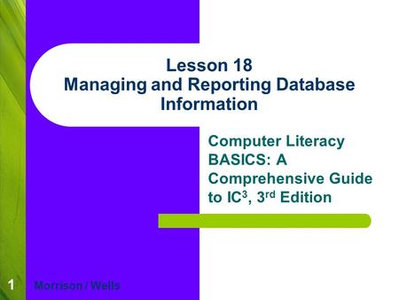 1 Lesson 18 Managing and Reporting Database Information Computer Literacy BASICS: A Comprehensive Guide to IC 3, 3 rd Edition Morrison / Wells.