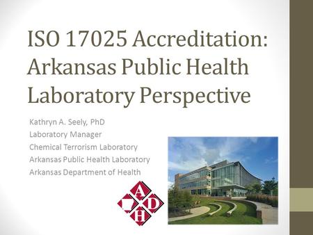 ISO 17025 Accreditation: Arkansas Public Health Laboratory Perspective Kathryn A. Seely, PhD Laboratory Manager Chemical Terrorism Laboratory Arkansas.