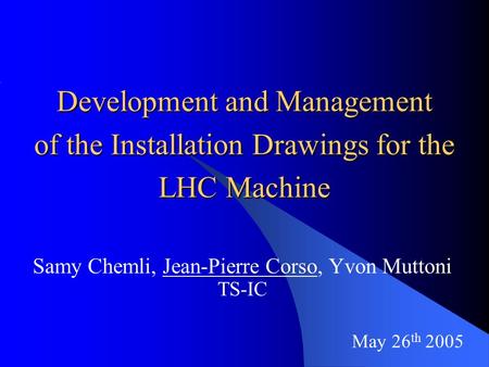 May 26 th 2005 Development and Management of the Installation Drawings for the LHC Machine Samy Chemli, Jean-Pierre Corso, Yvon Muttoni TS-IC.