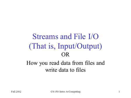 Fall 2002CS 150: Intro. to Computing1 Streams and File I/O (That is, Input/Output) OR How you read data from files and write data to files.