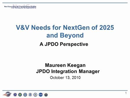1 V&V Needs for NextGen of 2025 and Beyond A JPDO Perspective Maureen Keegan JPDO Integration Manager October 13, 2010.