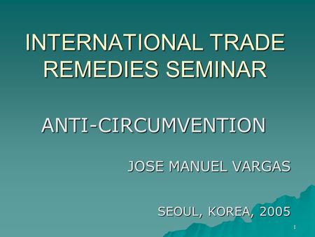 1 INTERNATIONAL TRADE REMEDIES SEMINAR ANTI-CIRCUMVENTION JOSE MANUEL VARGAS SEOUL, KOREA, 2005.