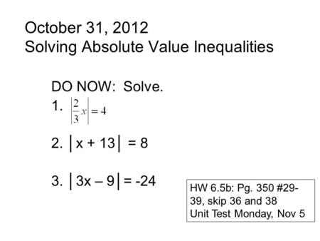 October 31, 2012 Solving Absolute Value Inequalities DO NOW: Solve. 1. 2. │x + 13│ = 8 3. │3x – 9│= -24 HW 6.5b: Pg. 350 #29- 39, skip 36 and 38 Unit Test.